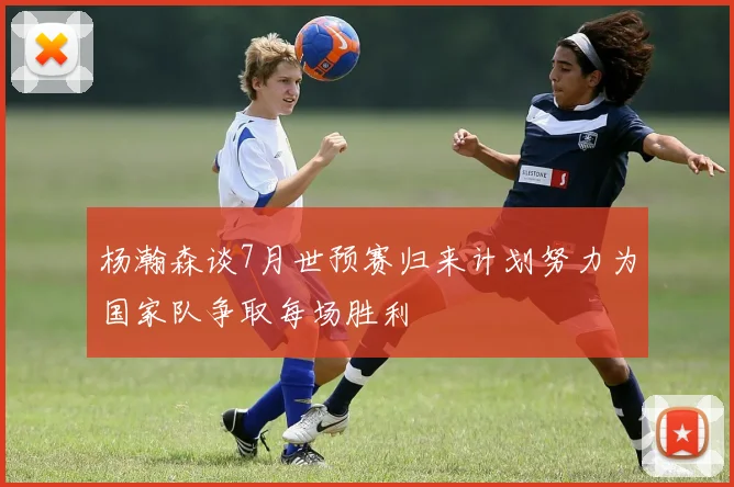 杨瀚森谈7月世预赛归来计划努力为国家队争取每场胜利