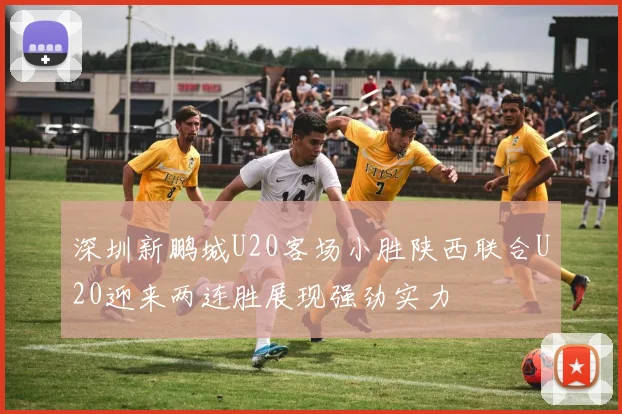 深圳新鹏城U20客场小胜陕西联合U20迎来两连胜展现强劲实力