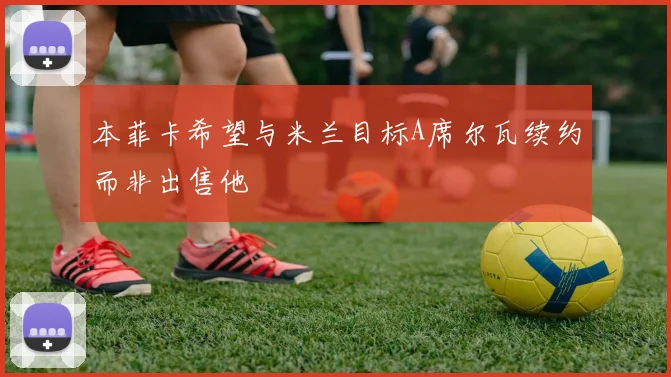 本菲卡希望与米兰目标A席尔瓦续约而非出售他