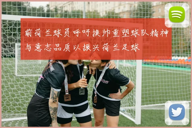 前荷兰球员呼吁换帅重塑球队精神与意志品质以振兴荷兰足球