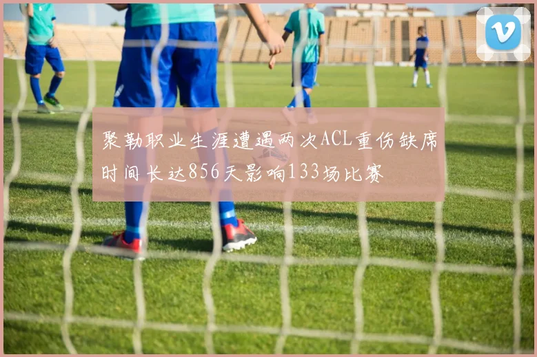聚勒职业生涯遭遇两次ACL重伤缺席时间长达856天影响133场比赛