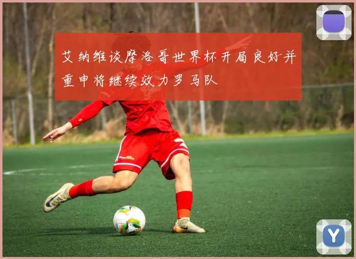 艾纳维谈摩洛哥世界杯开局良好并重申将继续效力罗马队