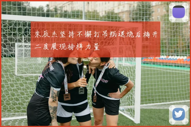 朱辰杰坚持不懈打吊瓶退烧后梅开二度展现榜样力量