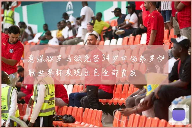 意媒称罗马欲免签34岁中场弗罗伊勒世界杯表现出色全部首发
