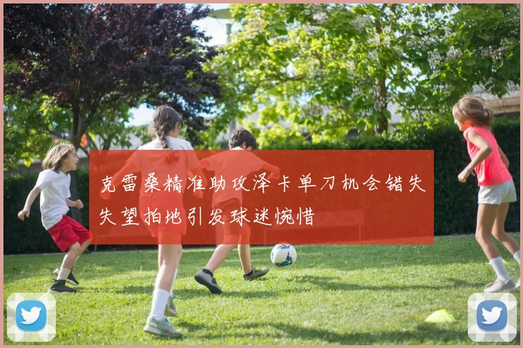 克雷桑精准助攻泽卡单刀机会错失失望拍地引发球迷惋惜