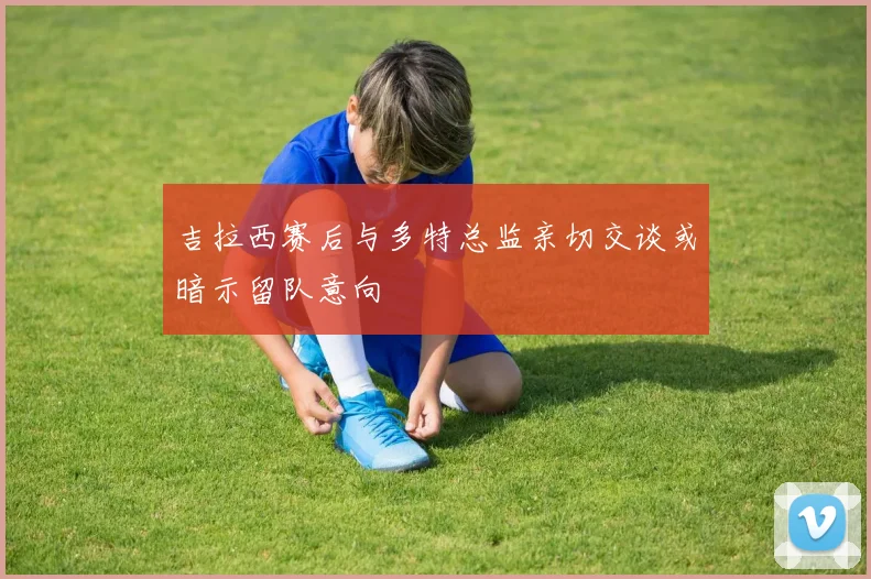 吉拉西赛后与多特总监亲切交谈或暗示留队意向