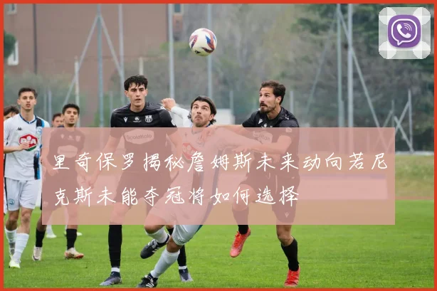 里奇保罗揭秘詹姆斯未来动向若尼克斯未能夺冠将如何选择