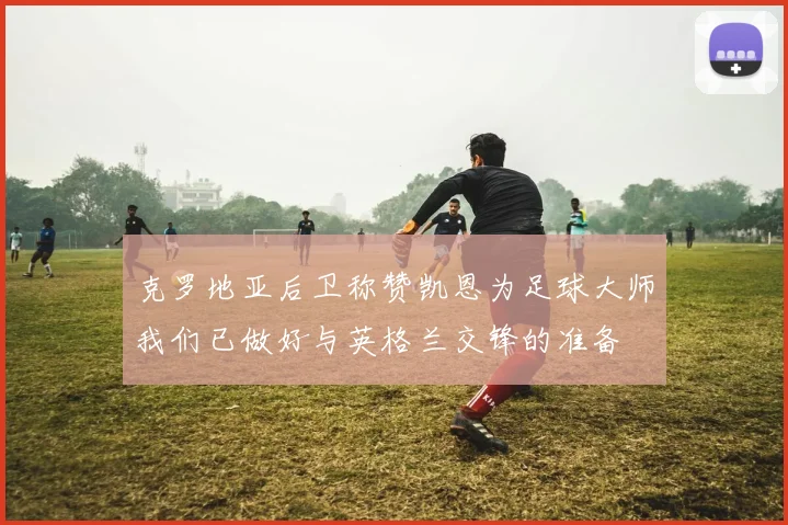 克罗地亚后卫称赞凯恩为足球大师我们已做好与英格兰交锋的准备