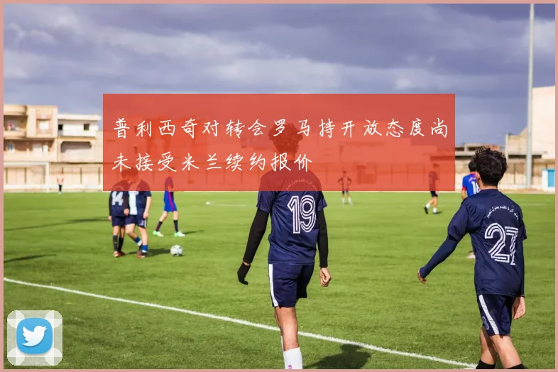 普利西奇对转会罗马持开放态度尚未接受米兰续约报价