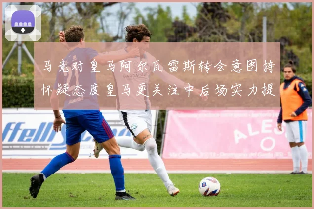 马竞对皇马阿尔瓦雷斯转会意图持怀疑态度皇马更关注中后场实力提升