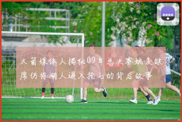 火箭媒体人揭秘09年总决赛姚麦缺席仍将湖人逼入抢七的背后故事