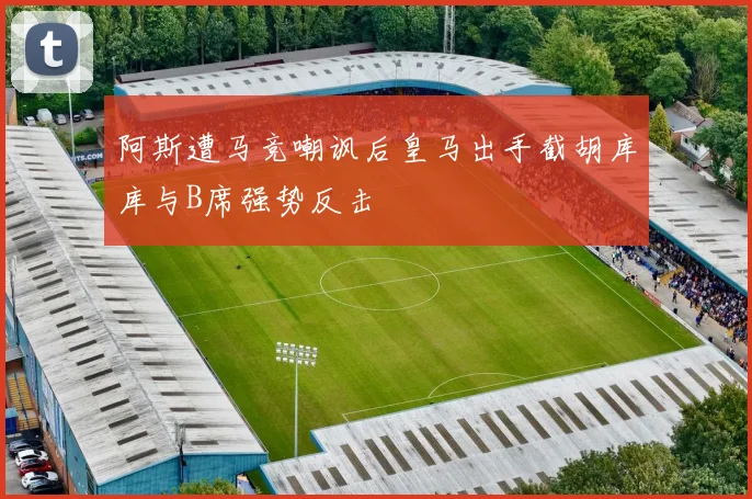 阿斯遭马竞嘲讽后皇马出手截胡库库与B席强势反击