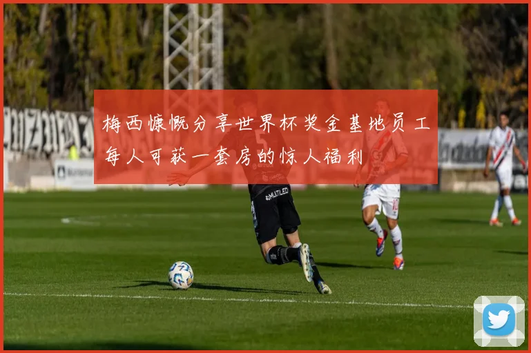 梅西慷慨分享世界杯奖金基地员工每人可获一套房的惊人福利
