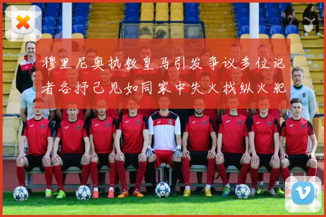 穆里尼奥执教皇马引发争议多位记者各抒己见如同家中失火找纵火犯