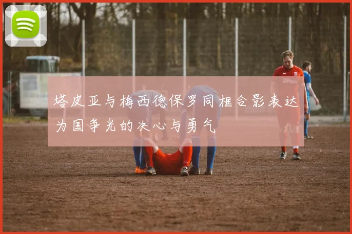 塔皮亚与梅西德保罗同框合影表达为国争光的决心与勇气