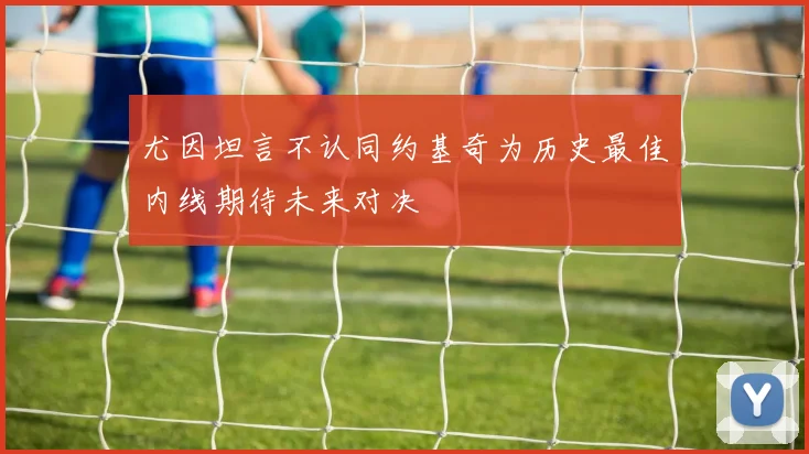 尤因坦言不认同约基奇为历史最佳内线期待未来对决