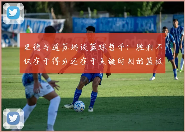 里德与道苏姆谈篮球哲学：胜利不仅在于得分还在于关键时刻的篮板球