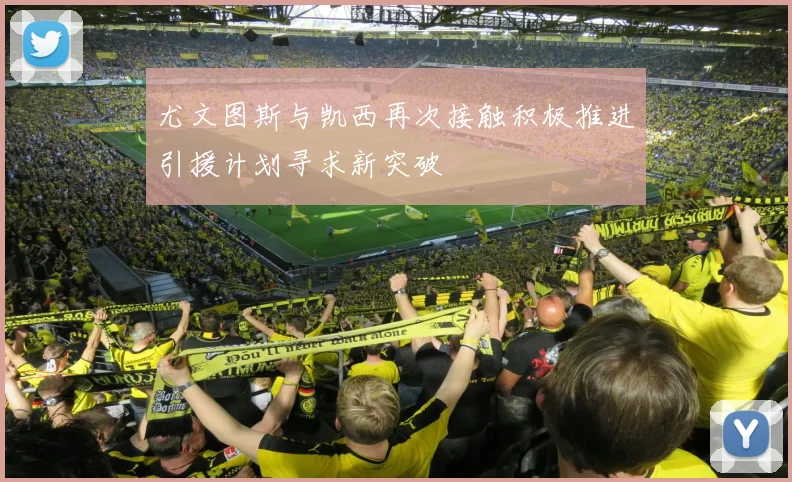 尤文图斯与凯西再次接触积极推进引援计划寻求新突破