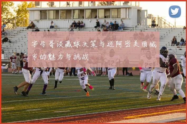 字母哥谈赢球决策与迈阿密美丽城市的魅力与挑战