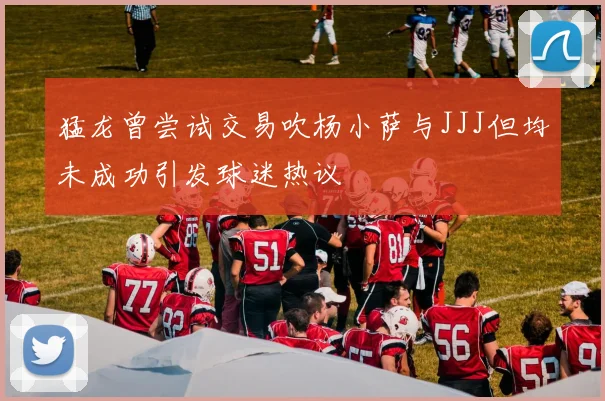 猛龙曾尝试交易吹杨小萨与JJJ但均未成功引发球迷热议