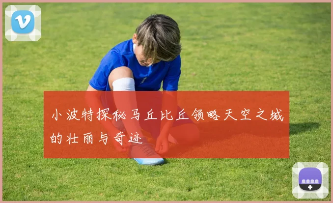 小波特探秘马丘比丘领略天空之城的壮丽与奇迹