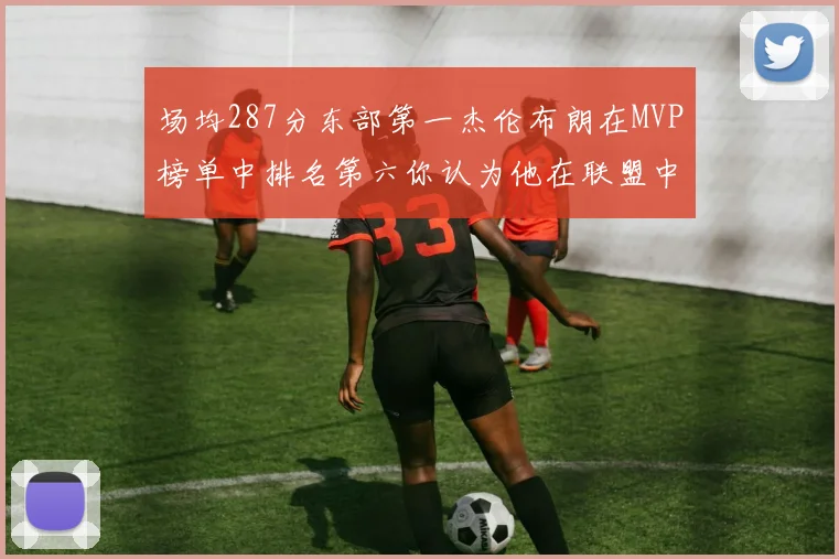 场均287分东部第一杰伦布朗在MVP榜单中排名第六你认为他在联盟中应排第几