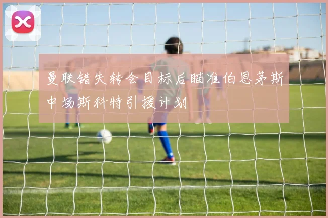 曼联错失转会目标后瞄准伯恩茅斯中场斯科特引援计划