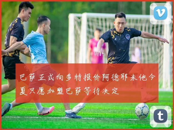 巴萨正式向多特报价阿德耶米他今夏只愿加盟巴萨等待决定